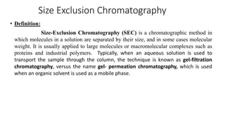 Size Exclusion Chromatography
• Definition:
Size-Exclusion Chromatography (SEC) is a chromatographic method in
which molecules in a solution are separated by their size, and in some cases molecular
weight. It is usually applied to large molecules or macromolecular complexes such as
proteins and industrial polymers. Typically, when an aqueous solution is used to
transport the sample through the column, the technique is known as gel-filtration
chromatography, versus the name gel- permeation chromatography, which is used
when an organic solvent is used as a mobile phase.
 