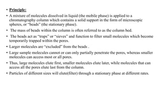 • Principle:
• A mixture of molecules dissolved in liquid (the mobile phase) is applied to a
chromatography column which contains a solid support in the form of microscopic
spheres, or “beads” (the stationary phase).
• The mass of beads within the column is often referred to as the column bed.
• The beads act as “traps” or “sieves” and function to filter small molecules which become
temporarily trapped within the pores.
• Larger molecules are “excluded” from the beads .
• Large sample molecules cannot or can only partially penetrate the pores, whereas smaller
molecules can access most or all pores.
• Thus, large molecules elute first, smaller molecules elute later, while molecules that can
access all the pores elute last from the column.
• Particles of different sizes will elute(filter) through a stationary phase at different rates.
 