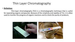 Thin Layer Chromatography
• Definition:
Thin-layer chromatography (TLC) is a chromatographic technique that is useful
for separating organic compounds. Because of the simplicity and rapidity of TLC, it is often
used to monitor the progress of organic reactions and to check the purity of products.
 
