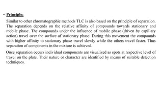 • Principle:
Similar to other chromatographic methods TLC is also based on the principle of separation.
The separation depends on the relative affinity of compounds towards stationary and
mobile phase. The compounds under the influence of mobile phase (driven by capillary
action) travel over the surface of stationary phase. During this movement the compounds
with higher affinity to stationary phase travel slowly while the others travel faster. Thus
separation of components in the mixture is achieved.
Once separation occurs individual components are visualized as spots at respective level of
travel on the plate. Their nature or character are identified by means of suitable detection
techniques.
 