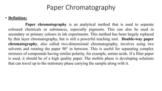Paper Chromatography
• Definition:
Paper chromatography is an analytical method that is used to separate
coloured chemicals or substances, especially pigments. This can also be used in
secondary or primary colours in ink experiments. This method has been largely replaced
by thin layer chromatography, but is still a powerful teaching tool. Double-way paper
chromatography, also called two-dimensional chromatography, involves using two
solvents and rotating the paper 90° in between. This is useful for separating complex
mixtures of compounds having similar polarity, for example, amino acids. If a filter paper
is used, it should be of a high quality paper. The mobile phase is developing solutions
that can travel up to the stationary phase carrying the sample along with it.
 