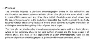 • Principle:
The principle involved is partition chromatography where in the substances are
distributed or partitioned between to liquid phases. One phase is the water which is held
in pores of filter paper used and other phase is that of mobile phase which moves over
the paper. The compounds in the mixture get separated due to differences in their affinity
towards water(in stationary phase) and mobile phase solvents during the movement of
mobile phase under the capillary action of pores in the paper.
The principle can also be adsorption chromatography between solid and liquid phases,
where in the stationary phase is the solid surface of paper and the liquid phase is of
mobile phase. But most of the applications of paper chromatography work on the
principle of partition chromatography i.e. partitioned between two liquid phases.
 