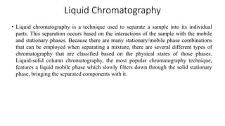Liquid Chromatography
• Liquid chromatography is a technique used to separate a sample into its individual
parts. This separation occurs based on the interactions of the sample with the mobile
and stationary phases. Because there are many stationary/mobile phase combinations
that can be employed when separating a mixture, there are several different types of
chromatography that are classified based on the physical states of those phases.
Liquid-solid column chromatography, the most popular chromatography technique,
features a liquid mobile phase which slowly filters down through the solid stationary
phase, bringing the separated components with it.
 