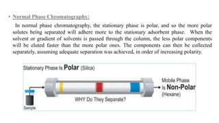 • Normal Phase Chromatography:
In normal phase chromatography, the stationary phase is polar, and so the more polar
solutes being separated will adhere more to the stationary adsorbent phase. When the
solvent or gradient of solvents is passed through the column, the less polar components
will be eluted faster than the more polar ones. The components can then be collected
separately, assuming adequate separation was achieved, in order of increasing polarity.
 