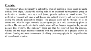 • Principle:
The stationary phase is typically a gel matrix, often of agarose; a linear sugar molecule
derived from algae. Usually the starting point is an undefined heterogeneous group of
molecules in solution, such as a cell lysate, growth medium or blood serum. The
molecule of interest will have a well known and defined property, and can be exploited
during the affinity purification process. The process itself can be thought of as an
entrapment, with the target molecule becoming trapped on a solid or stationary phase or
medium. The other molecules in the mobile phase will not become trapped as they do not
possess this property. The stationary phase can then be removed from the mixture,
washed and the target molecule released from the entrapment in a process known as
elution. Possibly the most common use of affinity chromatography is for the purification
of recombinant proteins.
 