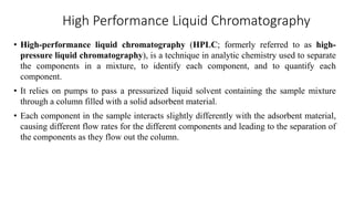 High Performance Liquid Chromatography
• High-performance liquid chromatography (HPLC; formerly referred to as high-
pressure liquid chromatography), is a technique in analytic chemistry used to separate
the components in a mixture, to identify each component, and to quantify each
component.
• It relies on pumps to pass a pressurized liquid solvent containing the sample mixture
through a column filled with a solid adsorbent material.
• Each component in the sample interacts slightly differently with the adsorbent material,
causing different flow rates for the different components and leading to the separation of
the components as they flow out the column.
 