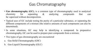 Gas Chromatography
• Gas chromatography (GC), is a common type of chromatography used in analytical
chemistry for separating & analyzing compounds that can
be vaporized without decomposition.
• Typical uses of GC include testing the purity of a particular substance, or separating the
different components of a mixture (the relative amounts of such components can also be
determined).
• In some situations, GC may help in identifying a compound. In preparative
chromatography, GC can be used to prepare pure compounds from a mixture.
• Two types of gas chromatography are encountered
a. Gas-Solid Chromatography (GSC)
b. Gas-Liquid Chromatography (GLC)
 