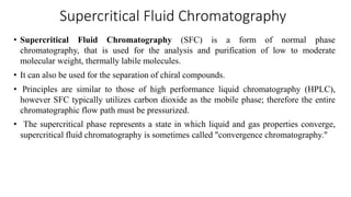Supercritical Fluid Chromatography
• Supercritical Fluid Chromatography (SFC) is a form of normal phase
chromatography, that is used for the analysis and purification of low to moderate
molecular weight, thermally labile molecules.
• It can also be used for the separation of chiral compounds.
• Principles are similar to those of high performance liquid chromatography (HPLC),
however SFC typically utilizes carbon dioxide as the mobile phase; therefore the entire
chromatographic flow path must be pressurized.
• The supercritical phase represents a state in which liquid and gas properties converge,
supercritical fluid chromatography is sometimes called "convergence chromatography."
 