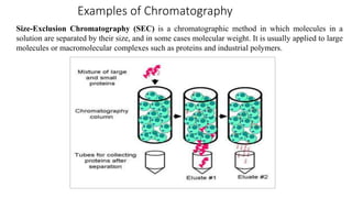 Examples of Chromatography
Size-Exclusion Chromatography (SEC) is a chromatographic method in which molecules in a
solution are separated by their size, and in some cases molecular weight. It is usually applied to large
molecules or macromolecular complexes such as proteins and industrial polymers.
 