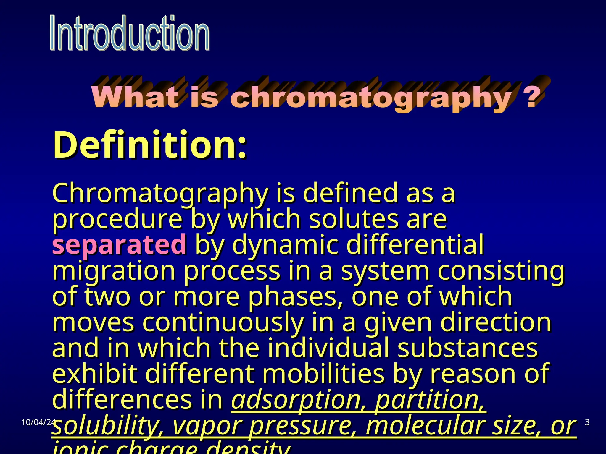 10/04/24
10/04/24 3
3
Definition:
Definition:
Chromatography is defined as a
Chromatography is defined as a
procedure by which solutes are
procedure by which solutes are
separated
separated by dynamic differential
by dynamic differential
migration process in a system consisting
migration process in a system consisting
of two or more phases, one of which
of two or more phases, one of which
moves continuously in a given direction
moves continuously in a given direction
and in which the individual substances
and in which the individual substances
exhibit different mobilities by reason of
exhibit different mobilities by reason of
differences in
differences in adsorption, partition,
adsorption, partition,
solubility, vapor pressure, molecular size, or
solubility, vapor pressure, molecular size, or
 