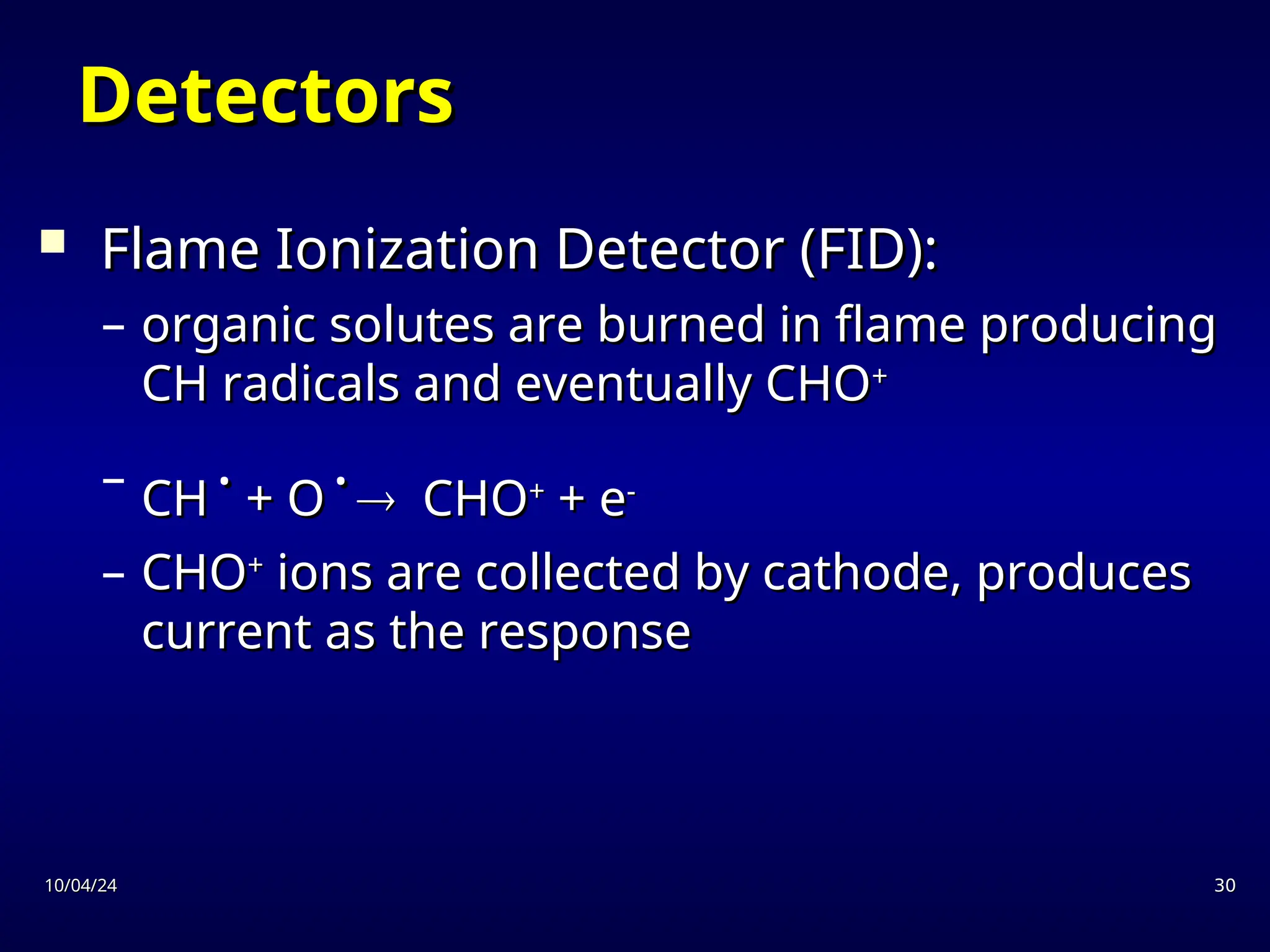 10/04/24
10/04/24 30
30
Detectors
Detectors
 Flame Ionization Detector (FID):
Flame Ionization Detector (FID):
– organic solutes are burned in flame producing
organic solutes are burned in flame producing
CH radicals and eventually CHO
CH radicals and eventually CHO+
+
– CH
CH
.
.
+ O
+ O
.
.

 CHO
CHO+
+
+ e
+ e-
-
– CHO
CHO+
+
ions are collected by cathode, produces
ions are collected by cathode, produces
current as the response
current as the response
 
