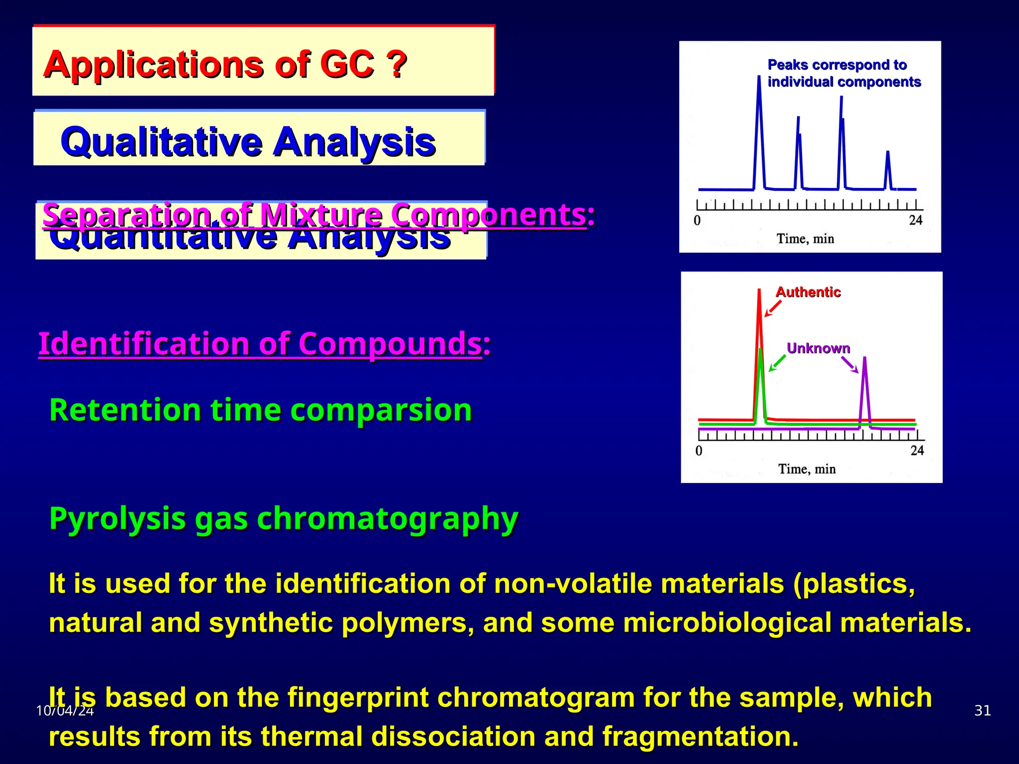 10/04/24
10/04/24 31
31
Applications of GC ?
Applications of GC ?
Qualitative Analysis
Qualitative Analysis
Quantitative Analysis
Quantitative Analysis
Identification of Compounds
Identification of Compounds:
:
Peaks correspond to
Peaks correspond to
individual components
individual components
Separation of Mixture Components
Separation of Mixture Components:
:
Authentic
Authentic
Unknown
Unknown
Retention time comparsion
Retention time comparsion
Pyrolysis gas chromatography
Pyrolysis gas chromatography
It is used for the identification of non-volatile materials (plastics,
It is used for the identification of non-volatile materials (plastics,
natural and synthetic polymers, and some microbiological materials.
natural and synthetic polymers, and some microbiological materials.
It is based on the fingerprint chromatogram for the sample, which
It is based on the fingerprint chromatogram for the sample, which
results from its thermal dissociation and fragmentation.
results from its thermal dissociation and fragmentation.
 