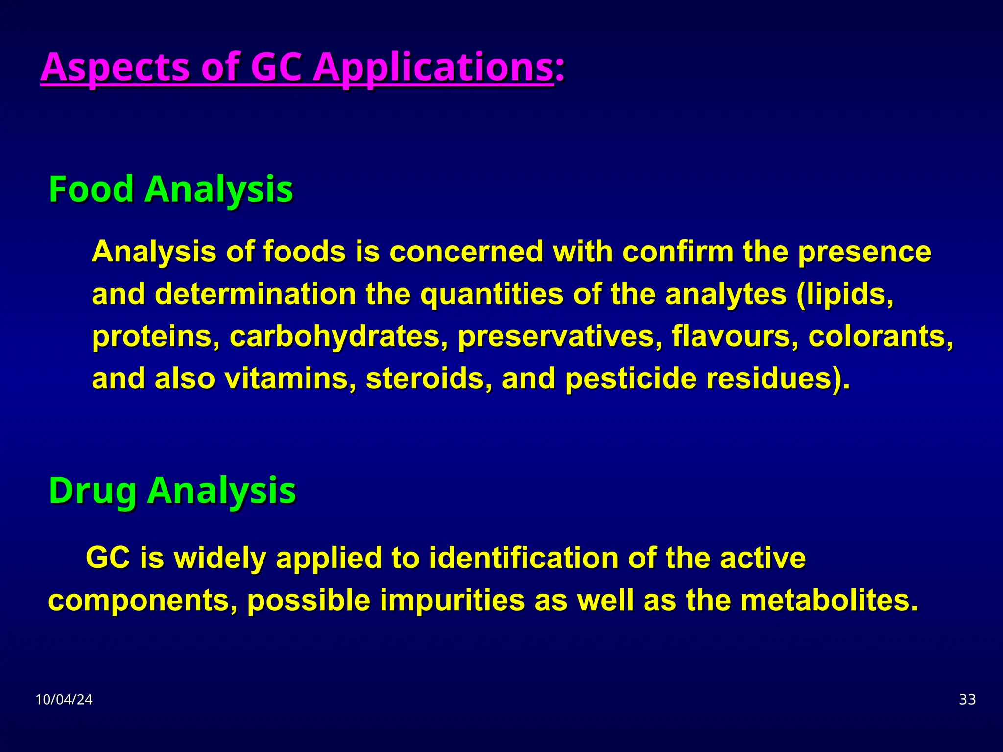 10/04/24
10/04/24 33
33
Food Analysis
Food Analysis
Analysis of foods is concerned with confirm the presence
Analysis of foods is concerned with confirm the presence
and determination the quantities of the analytes (lipids,
and determination the quantities of the analytes (lipids,
proteins, carbohydrates, preservatives, flavours, colorants,
proteins, carbohydrates, preservatives, flavours, colorants,
and also vitamins, steroids, and pesticide residues).
and also vitamins, steroids, and pesticide residues).
Drug Analysis
Drug Analysis
GC is widely applied to identification of the active
GC is widely applied to identification of the active
components, possible impurities as well as the metabolites.
components, possible impurities as well as the metabolites.
Aspects of GC Applications
Aspects of GC Applications:
:
 
