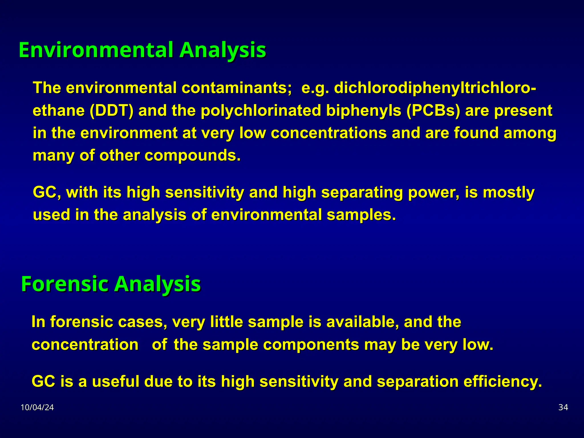 10/04/24
10/04/24 34
34
Forensic Analysis
Forensic Analysis
In forensic cases, very little sample is available, and the
In forensic cases, very little sample is available, and the
concentration
concentration of
of the sample components may be very low.
the sample components may be very low.
GC is a useful due to its high sensitivity and separation efficiency.
GC is a useful due to its high sensitivity and separation efficiency.
Environmental Analysis
Environmental Analysis
The environmental contaminants; e.g. dichlorodiphenyltrichloro-
The environmental contaminants; e.g. dichlorodiphenyltrichloro-
ethane (DDT) and the polychlorinated biphenyls (PCBs) are present
ethane (DDT) and the polychlorinated biphenyls (PCBs) are present
in the environment at very low concentrations and are found among
in the environment at very low concentrations and are found among
many of other compounds.
many of other compounds.
GC, with its high sensitivity and high separating power, is mostly
GC, with its high sensitivity and high separating power, is mostly
used in the analysis of environmental samples.
used in the analysis of environmental samples.
 