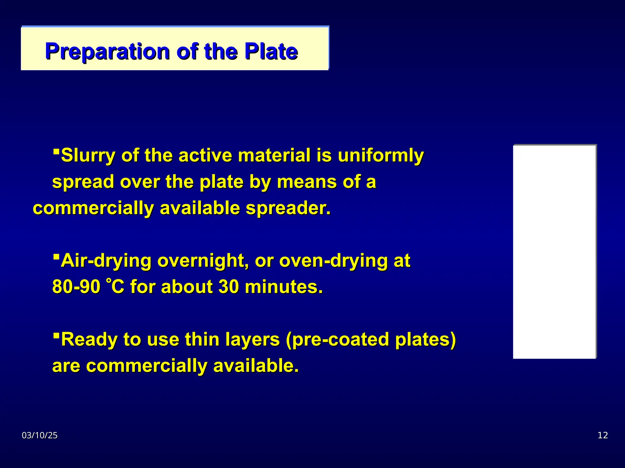 03/10/25
03/10/25 12
12
Slurry of the active material is uniformly
Slurry of the active material is uniformly
spread over the plate by means of a
spread over the plate by means of a
commercially available spreader.
commercially available spreader.
Air-drying overnight, or oven-drying at
Air-drying overnight, or oven-drying at
80-90
80-90 
C for about 30 minutes.
C for about 30 minutes.
Ready to use thin layers (pre-coated plates)
Ready to use thin layers (pre-coated plates)
are commercially available.
are commercially available.
Preparation of the Plate
Preparation of the Plate
 