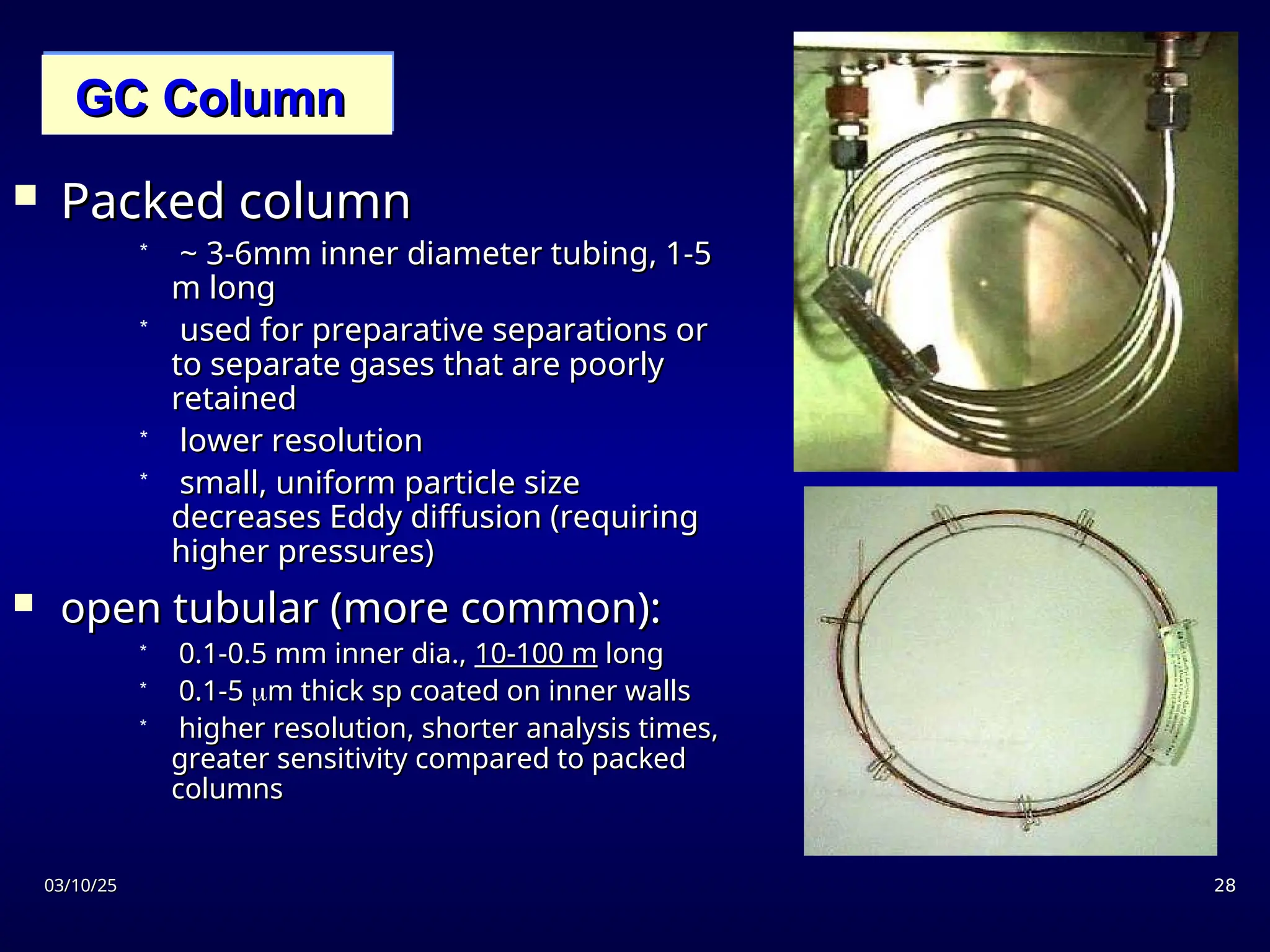 03/10/25
03/10/25 28
28
GC Column
GC Column
 Packed column
Packed column
* ~ 3-6mm inner diameter tubing, 1-5
~ 3-6mm inner diameter tubing, 1-5
m long
m long
* used for preparative separations or
used for preparative separations or
to separate gases that are poorly
to separate gases that are poorly
retained
retained
* lower resolution
lower resolution
* small, uniform particle size
small, uniform particle size
decreases Eddy diffusion (requiring
decreases Eddy diffusion (requiring
higher pressures)
higher pressures)
 open tubular (more common):
open tubular (more common):
* 0.1-0.5 mm inner dia.,
0.1-0.5 mm inner dia., 10-100 m
10-100 m long
long
* 0.1-5
0.1-5 
m thick sp coated on inner walls
m thick sp coated on inner walls
* higher resolution, shorter analysis times,
higher resolution, shorter analysis times,
greater sensitivity compared to packed
greater sensitivity compared to packed
columns
columns
 