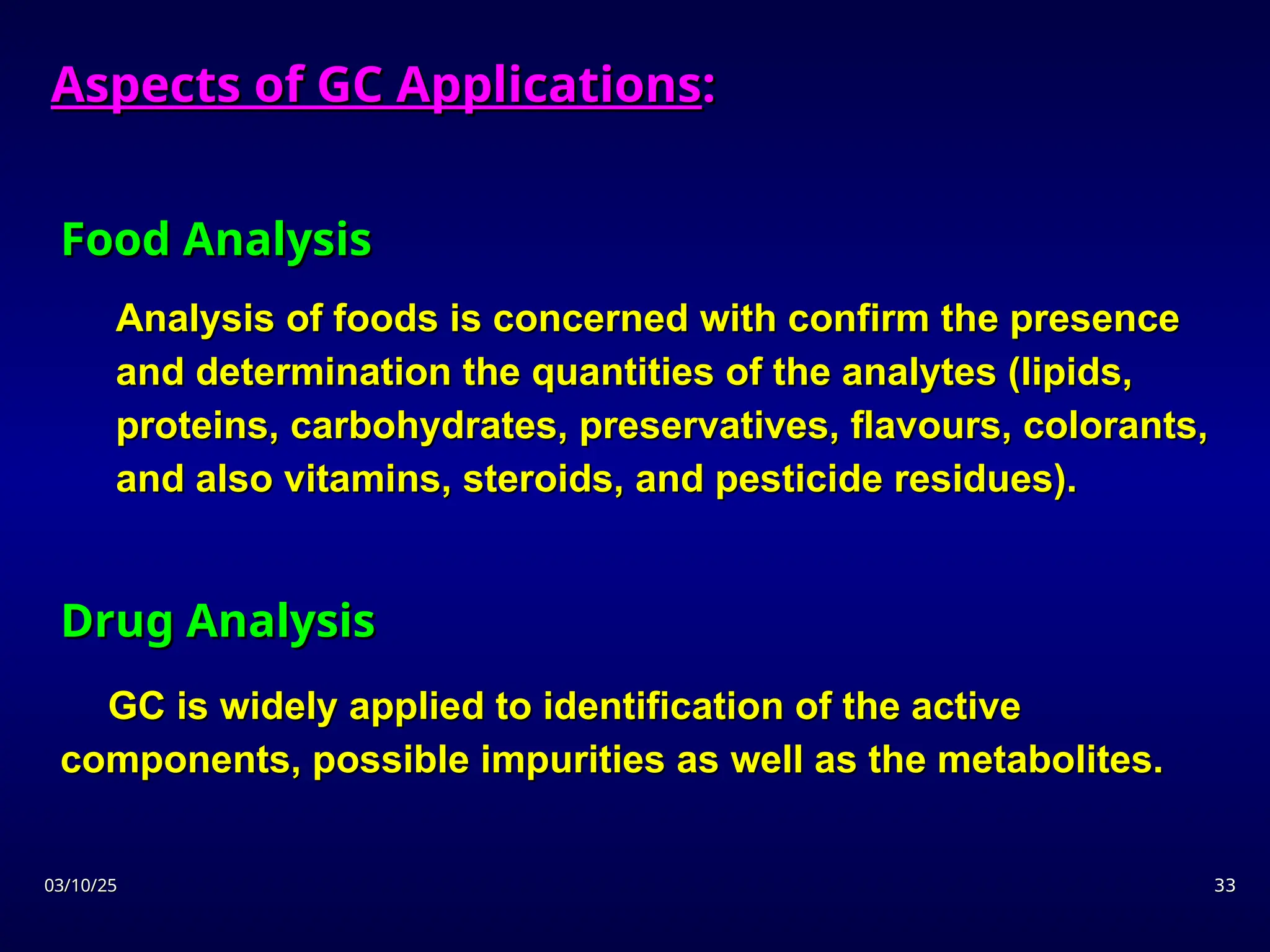03/10/25
03/10/25 33
33
Food Analysis
Food Analysis
Analysis of foods is concerned with confirm the presence
Analysis of foods is concerned with confirm the presence
and determination the quantities of the analytes (lipids,
and determination the quantities of the analytes (lipids,
proteins, carbohydrates, preservatives, flavours, colorants,
proteins, carbohydrates, preservatives, flavours, colorants,
and also vitamins, steroids, and pesticide residues).
and also vitamins, steroids, and pesticide residues).
Drug Analysis
Drug Analysis
GC is widely applied to identification of the active
GC is widely applied to identification of the active
components, possible impurities as well as the metabolites.
components, possible impurities as well as the metabolites.
Aspects of GC Applications
Aspects of GC Applications:
:
 