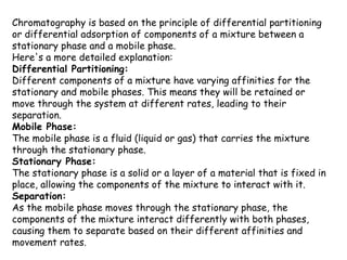 Chromatography is based on the principle of differential partitioning
or differential adsorption of components of a mixture between a
stationary phase and a mobile phase.
Here's a more detailed explanation:
Differential Partitioning:
Different components of a mixture have varying affinities for the
stationary and mobile phases. This means they will be retained or
move through the system at different rates, leading to their
separation.
Mobile Phase:
The mobile phase is a fluid (liquid or gas) that carries the mixture
through the stationary phase.
Stationary Phase:
The stationary phase is a solid or a layer of a material that is fixed in
place, allowing the components of the mixture to interact with it.
Separation:
As the mobile phase moves through the stationary phase, the
components of the mixture interact differently with both phases,
causing them to separate based on their different affinities and
movement rates.
 