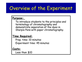 Overview of the Experiment
Purpose:
To introduce students to the principles and
terminology of chromatography and
demonstrate separation of the dyes in
Sharpie Pens with paper chromatography.
Time Required:
Prep. time: 10 minutes
Experiment time: 45 minutes
Costs:
Less than $10
 