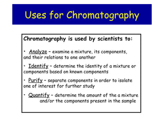 Uses for Chromatography
Chromatography is used by scientists to:
• Analyze – examine a mixture, its components,
and their relations to one another
• Identify – determine the identity of a mixture or
components based on known components
• Purify – separate components in order to isolate
one of interest for further study
• Quantify – determine the amount of the a mixture
and/or the components present in the sample
 