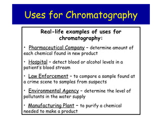 Uses for Chromatography
Real-life examples of uses for
chromatography:
• Pharmaceutical Company – determine amount of
each chemical found in new product
• Hospital – detect blood or alcohol levels in a
patient’s blood stream
• Law Enforcement – to compare a sample found at
a crime scene to samples from suspects
• Environmental Agency – determine the level of
pollutants in the water supply
• Manufacturing Plant – to purify a chemical
needed to make a product
 