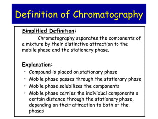 Simplified Definition:
Chromatography separates the components of
a mixture by their distinctive attraction to the
mobile phase and the stationary phase.
Explanation:
• Compound is placed on stationary phase
• Mobile phase passes through the stationary phase
• Mobile phase solubilizes the components
• Mobile phase carries the individual components a
certain distance through the stationary phase,
depending on their attraction to both of the
phases
Definition of Chromatography
 