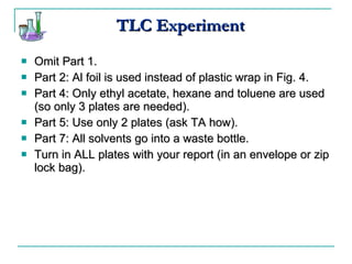 TLC Experiment Omit Part 1. Part 2: Al foil is used instead of plastic wrap in Fig. 4. Part 4: Only ethyl acetate, hexane and toluene are used (so only 3 plates are needed). Part 5: Use only 2 plates (ask TA how). Part 7: All solvents go into a waste bottle. Turn in ALL plates with your report (in an envelope or zip lock bag). 