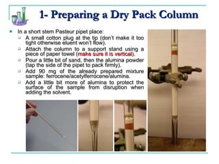 1- Preparing a Dry Pack Column In a short stem Pasteur pipet place:  A small cotton plug at the tip (don’t make it too tight otherwise eluent won’t flow). Attach the column to a support stand using a piece of paper towel ( make sure it is vertical ). Pour a little bit of sand, then the alumina powder (tap the side of the pipet to pack firmly). Add 90 mg of the already prepared mixture sample: ferrocene/acetylferrocene/alumina. Add a little bit more of alumina to protect the surface of the sample from disruption when adding the solvent. 