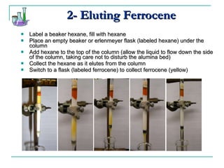 2- Eluting Ferrocene Label a beaker hexane, fill with hexane Place an empty beaker or erlenmeyer flask (labeled hexane) under the column Add hexane to the top of the column (allow the liquid to flow down the side of the column, taking care not to disturb the alumina bed) Collect the hexane as it elutes from the column Switch to a flask (labeled ferrocene) to collect ferrocene (yellow) 