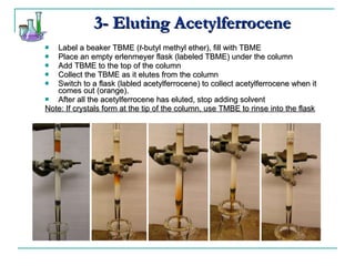3- Eluting Acetylferrocene Label a beaker TBME ( t -butyl methyl ether), fill with TBME Place an empty erlenmeyer flask (labeled TBME) under the column Add TBME to the top of the column Collect the TBME as it elutes from the column Switch to a flask (labled acetylferrocene) to collect acetylferrocene when it comes out (orange). After all the acetylferrocene has eluted, stop adding solvent Note: If crystals form at the tip of the column, use TMBE to rinse into the flask 