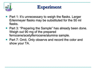 Experiment Part 1: It’s unnecessary to weigh the flasks. Larger Erlenmeyer flasks may be substituted for the 50 ml flasks. Part 3: “Preparing the Sample” has already been done. Weigh out 90 mg of the prepared ferrocene/acetylferrocene/alumina sample. Part 7: Omit. Only observe and record the color and show your TA. 