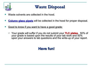 Waste Disposal Waste solvents are collected in the hood. Column glass pipets  will be collected in the hood for proper disposal. Good to know if you want to have a good grade: Your grade will suffer if you do not submit your  TLC plates .  50% of your grade is based upon the results of your lab work and 50% upon your answers to lab questions and the write-up of your report. Have fun! 