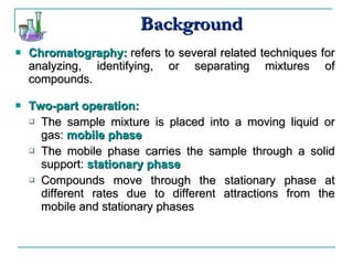 Background Chromatography:   refers to several related techniques for analyzing, identifying, or separating mixtures of compounds. Two-part operation: The sample mixture is placed into a moving liquid or gas:  mobile phase The mobile phase carries the sample through a solid support:  stationary phase Compounds move through the stationary phase at different rates due to different attractions from the mobile and stationary phases 