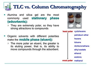 Alumina and silica gel are the most commonly used  stationary phase   (adsorbents):  They are extremely polar, so they have strong attractions to compounds Organic solvents with different polarities   make the  mobile phase (eluent): The more polar an eluent, the greater is its eluting power, that is, its ability to move compounds through the adsorbent. cyclohexane petroleum ether hexane toluene dichloromethane ethyl acetate ethanol acetone methanol least polar most polar TLC vs. Column Chromatography 