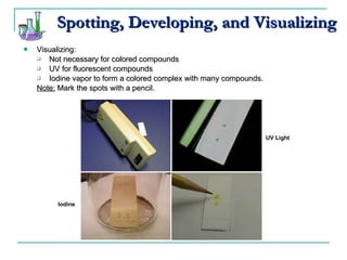 Spotting, Developing, and Visualizing Visualizing: Not necessary for colored compounds UV for fluorescent compounds Iodine vapor to form a colored complex with many compounds. Note:  Mark the spots with a pencil. UV Light Iodine 