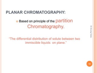 PLANAR CHROMATOGRAPHY:
 Based on principle of the partition
Chromatography.
“The differential distribution of solute between two
immiscible liquids on plane.”
12
DrAnuragYadav
 