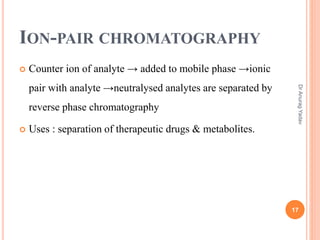 ION-PAIR CHROMATOGRAPHY
 Counter ion of analyte → added to mobile phase →ionic
pair with analyte →neutralysed analytes are separated by
reverse phase chromatography
 Uses : separation of therapeutic drugs & metabolites.
17
DrAnuragYadav
 