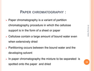 PAPER CHROMATOGRAPHY :
 Paper chromatography is a variant of partition
chromatography procedure in which the cellulose
support is in the form of a sheet or paper
 Cellulose contain a large amount of bound water even
when extensively dried
 Partitioning occurs between the bound water and the
developing solvent
 In paper chromatography the mixture to be separated is
spotted onto the paper and dried
18
DrAnuragYadav
 