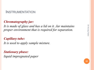 INSTRUMENTATION
Chromatography jar:
It is made of glass and has a lid on it. Jar maintains
proper environment that is required for separation.
Capillary tube:
It is used to apply sample mixture.
Stationary phase:
liquid impregnated paper
23
DrAnuragYadav
 