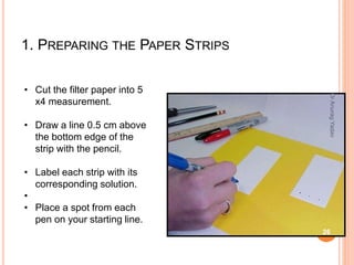 1. PREPARING THE PAPER STRIPS
• Cut the filter paper into 5
x4 measurement.
• Draw a line 0.5 cm above
the bottom edge of the
strip with the pencil.
• Label each strip with its
corresponding solution.
•
• Place a spot from each
pen on your starting line.
26
DrAnuragYadav
 