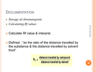 DOCUMENTATION
Storage of chromatogram.
Calculating Rf values
 Calculate Rf value & interpret.
 Defined : “as the ratio of the distance travelled by
the substance & the distance travelled by solvent
front”
30
DrAnuragYadav
 