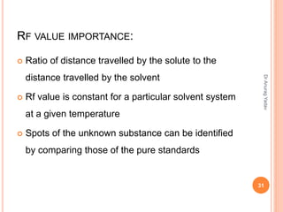 RF VALUE IMPORTANCE:
 Ratio of distance travelled by the solute to the
distance travelled by the solvent
 Rf value is constant for a particular solvent system
at a given temperature
 Spots of the unknown substance can be identified
by comparing those of the pure standards
31
DrAnuragYadav
 