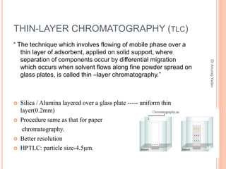 THIN-LAYER CHROMATOGRAPHY (TLC)
“ The technique which involves flowing of mobile phase over a
thin layer of adsorbent, applied on solid support, where
separation of components occur by differential migration
which occurs when solvent flows along fine powder spread on
glass plates, is called thin –layer chromatography.”
 Silica / Alumina layered over a glass plate ----- uniform thin
layer(0.2mm)
 Procedure same as that for paper
chromatography.
 Better resolution
 HPTLC: particle size-4.5μm. 33
DrAnuragYadav
 