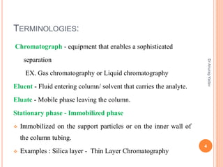 TERMINOLOGIES:
Chromatograph - equipment that enables a sophisticated
separation
EX. Gas chromatography or Liquid chromatography
Eluent - Fluid entering column/ solvent that carries the analyte.
Eluate - Mobile phase leaving the column.
Stationary phase - Immobilized phase
 Immobilized on the support particles or on the inner wall of
the column tubing.
 Examples : Silica layer - Thin Layer Chromatography
4
DrAnuragYadav
 