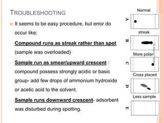 TROUBLESHOOTING
 It seems to be easy procedure, but error do
occur like;
- Compound runs as streak rather than spot
(sample was overloaded)
- Sample run as smear/upward crescent :
compound possess strongly acidic or basic
group- add few drops of ammonium hydroxide
or acetic acid to the solvent.
- Sample runs downward crescent- adsorbent
was disturbed during spotting.
streak
More polar
Cross placed
Less sample
Normal
42
DrAnuragYadav
 