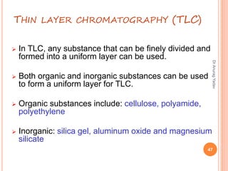 THIN LAYER CHROMATOGRAPHY (TLC)
 In TLC, any substance that can be finely divided and
formed into a uniform layer can be used.
 Both organic and inorganic substances can be used
to form a uniform layer for TLC.
 Organic substances include: cellulose, polyamide,
polyethylene
 Inorganic: silica gel, aluminum oxide and magnesium
silicate
47
DrAnuragYadav
 