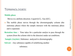 TERMINOLOGIES:
Mobile phase
Moves in a definite direction. Liquid (LC), Gas (GC).
 The mobile phase moves through the chromatography column (the
stationary phase) where the sample interacts with the stationary phase
and is separated.
Retention time : Time takes for a particular analyte to pass through the
system (from the column inlet to the detector) under set conditions.
Sample (Anylate) :Substance analyzed in chromatography.
Solvent : Any substance capable of solubilizing another
substance.
5
DrAnuragYadav
 