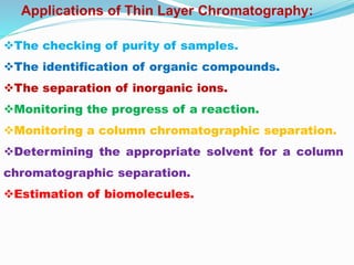 The checking of purity of samples.
The identification of organic compounds.
The separation of inorganic ions.
Monitoring the progress of a reaction.
Monitoring a column chromatographic separation.
Determining the appropriate solvent for a column
chromatographic separation.
Estimation of biomolecules.
Applications of Thin Layer Chromatography:
 