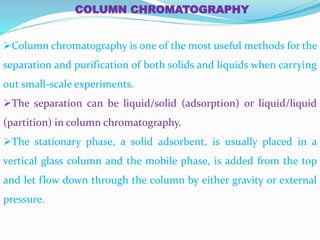 COLUMN CHROMATOGRAPHY
Column chromatography is one of the most useful methods for the
separation and purification of both solids and liquids when carrying
out small-scale experiments.
The separation can be liquid/solid (adsorption) or liquid/liquid
(partition) in column chromatography.
The stationary phase, a solid adsorbent, is usually placed in a
vertical glass column and the mobile phase, is added from the top
and let flow down through the column by either gravity or external
pressure.
 