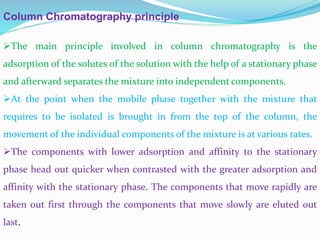 Column Chromatography principle
The main principle involved in column chromatography is the
adsorption of the solutes of the solution with the help of a stationary phase
and afterward separates the mixture into independent components.
At the point when the mobile phase together with the mixture that
requires to be isolated is brought in from the top of the column, the
movement of the individual components of the mixture is at various rates.
The components with lower adsorption and affinity to the stationary
phase head out quicker when contrasted with the greater adsorption and
affinity with the stationary phase. The components that move rapidly are
taken out first through the components that move slowly are eluted out
last.
 